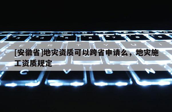 [安徽省]地災(zāi)資質(zhì)可以跨省申請(qǐng)么，地災(zāi)施工資質(zhì)規(guī)定