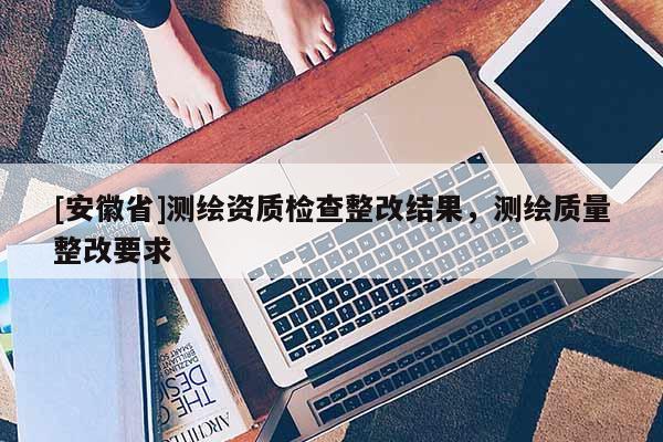 [安徽省]測繪資質(zhì)檢查整改結(jié)果，測繪質(zhì)量整改要求