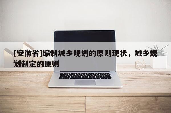 [安徽省]編制城鄉(xiāng)規(guī)劃的原則現(xiàn)狀，城鄉(xiāng)規(guī)劃制定的原則
