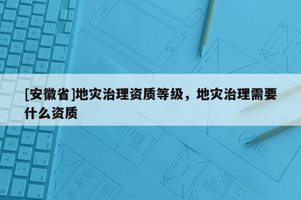 [安徽省]地災(zāi)治理資質(zhì)等級(jí)，地災(zāi)治理需要什么資質(zhì)