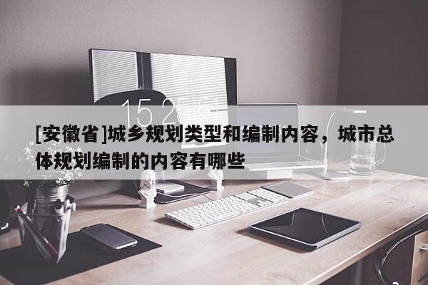 [安徽省]城鄉(xiāng)規(guī)劃類型和編制內容，城市總體規(guī)劃編制的內容有哪些