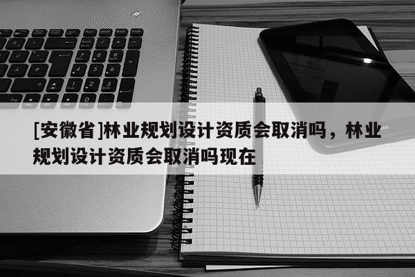 [安徽省]林業(yè)規(guī)劃設(shè)計(jì)資質(zhì)會(huì)取消嗎，林業(yè)規(guī)劃設(shè)計(jì)資質(zhì)會(huì)取消嗎現(xiàn)在