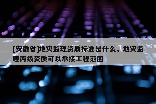 [安徽省]地災(zāi)監(jiān)理資質(zhì)標(biāo)準(zhǔn)是什么，地災(zāi)監(jiān)理丙級(jí)資質(zhì)可以承接工程范圍