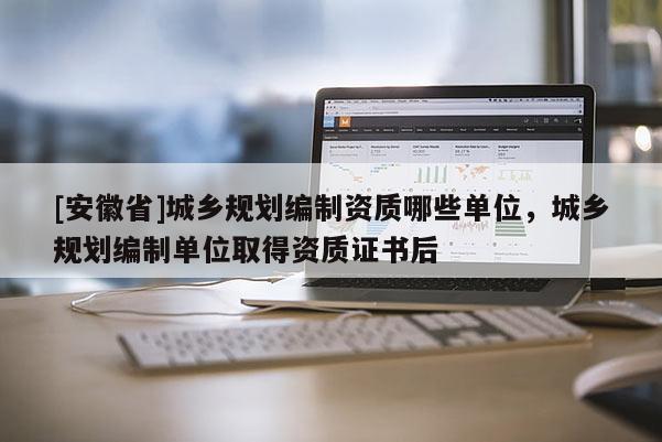 [安徽省]城鄉(xiāng)規(guī)劃編制資質(zhì)哪些單位，城鄉(xiāng)規(guī)劃編制單位取得資質(zhì)證書后