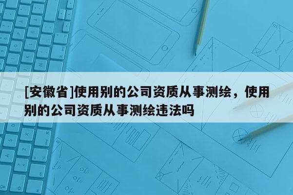 [安徽省]使用別的公司資質(zhì)從事測(cè)繪，使用別的公司資質(zhì)從事測(cè)繪違法嗎