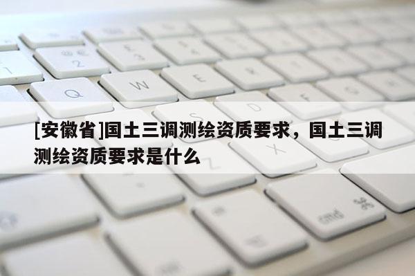 [安徽省]國土三調(diào)測繪資質(zhì)要求，國土三調(diào)測繪資質(zhì)要求是什么