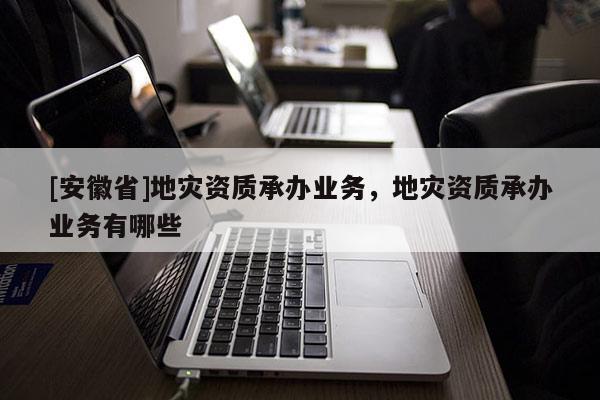 [安徽省]地災(zāi)資質(zhì)承辦業(yè)務(wù)，地災(zāi)資質(zhì)承辦業(yè)務(wù)有哪些
