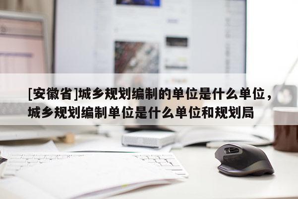 [安徽省]城鄉(xiāng)規(guī)劃編制的單位是什么單位，城鄉(xiāng)規(guī)劃編制單位是什么單位和規(guī)劃局