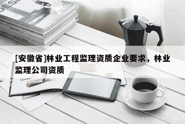 [安徽省]林業(yè)工程監(jiān)理資質(zhì)企業(yè)要求，林業(yè)監(jiān)理公司資質(zhì)