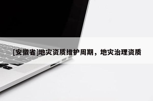 [安徽省]地災(zāi)資質(zhì)維護(hù)周期，地災(zāi)治理資質(zhì)