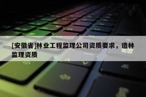 [安徽省]林業(yè)工程監(jiān)理公司資質(zhì)要求，造林監(jiān)理資質(zhì)