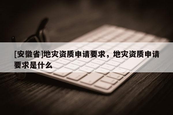 [安徽省]地災(zāi)資質(zhì)申請(qǐng)要求，地災(zāi)資質(zhì)申請(qǐng)要求是什么
