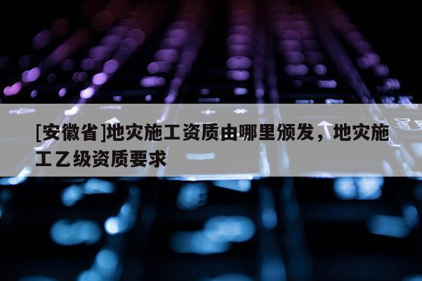 [安徽省]地災(zāi)施工資質(zhì)由哪里頒發(fā)，地災(zāi)施工乙級資質(zhì)要求