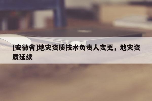 [安徽省]地災(zāi)資質(zhì)技術(shù)負(fù)責(zé)人變更，地災(zāi)資質(zhì)延續(xù)