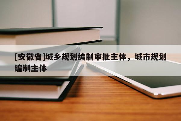 [安徽省]城鄉(xiāng)規(guī)劃編制審批主體，城市規(guī)劃編制主體
