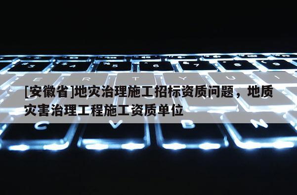 [安徽省]地災(zāi)治理施工招標(biāo)資質(zhì)問題，地質(zhì)災(zāi)害治理工程施工資質(zhì)單位