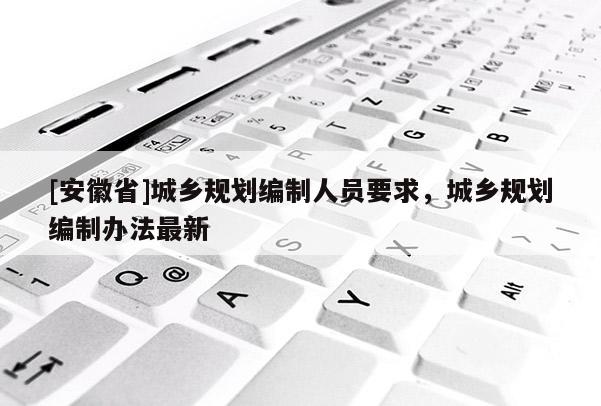 [安徽省]城鄉(xiāng)規(guī)劃編制人員要求，城鄉(xiāng)規(guī)劃編制辦法最新