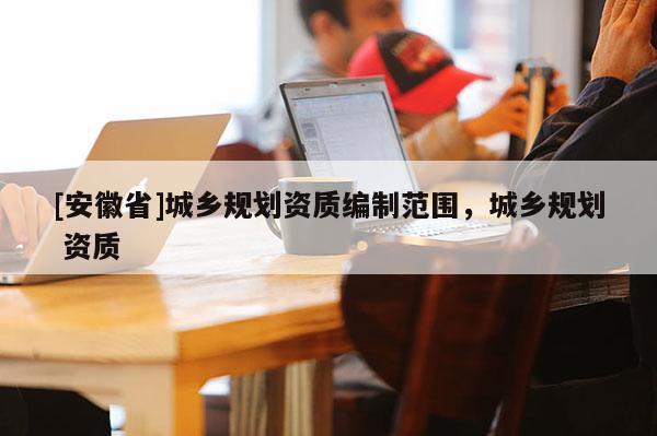 [安徽省]城鄉(xiāng)規(guī)劃資質(zhì)編制范圍，城鄉(xiāng)規(guī)劃 資質(zhì)