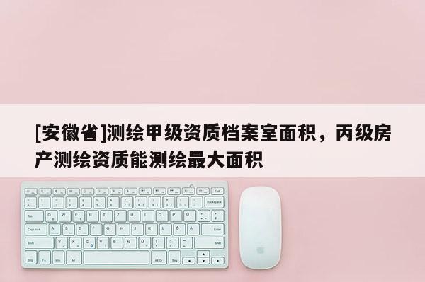 [安徽省]測繪甲級資質檔案室面積，丙級房產(chǎn)測繪資質能測繪最大面積