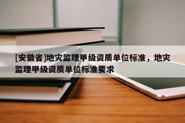[安徽省]地災(zāi)監(jiān)理甲級(jí)資質(zhì)單位標(biāo)準(zhǔn)，地災(zāi)監(jiān)理甲級(jí)資質(zhì)單位標(biāo)準(zhǔn)要求