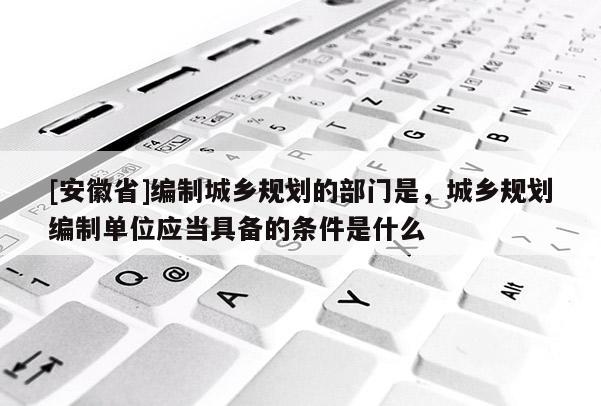 [安徽省]編制城鄉(xiāng)規(guī)劃的部門是，城鄉(xiāng)規(guī)劃編制單位應(yīng)當(dāng)具備的條件是什么