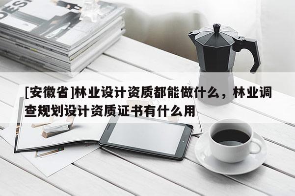 [安徽省]林業(yè)設(shè)計(jì)資質(zhì)都能做什么，林業(yè)調(diào)查規(guī)劃設(shè)計(jì)資質(zhì)證書有什么用