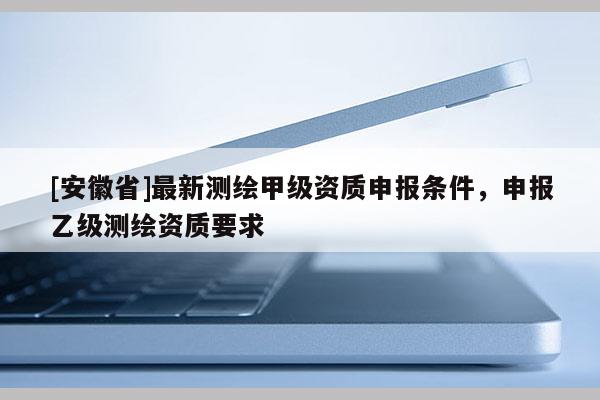 [安徽省]最新測(cè)繪甲級(jí)資質(zhì)申報(bào)條件，申報(bào)乙級(jí)測(cè)繪資質(zhì)要求