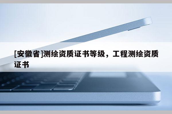 [安徽省]測繪資質(zhì)證書等級，工程測繪資質(zhì)證書