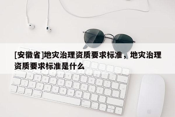 [安徽省]地災(zāi)治理資質(zhì)要求標(biāo)準(zhǔn)，地災(zāi)治理資質(zhì)要求標(biāo)準(zhǔn)是什么