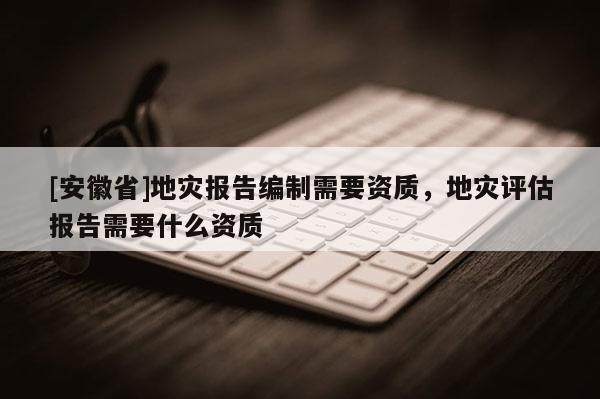 [安徽省]地災(zāi)報(bào)告編制需要資質(zhì)，地災(zāi)評(píng)估報(bào)告需要什么資質(zhì)