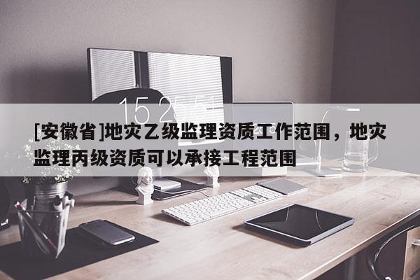 [安徽省]地災乙級監(jiān)理資質(zhì)工作范圍，地災監(jiān)理丙級資質(zhì)可以承接工程范圍
