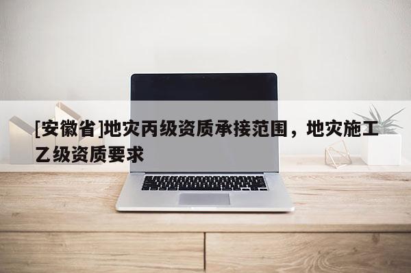 [安徽省]地災(zāi)丙級(jí)資質(zhì)承接范圍，地災(zāi)施工乙級(jí)資質(zhì)要求