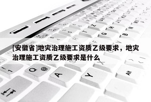 [安徽省]地災治理施工資質(zhì)乙級要求，地災治理施工資質(zhì)乙級要求是什么