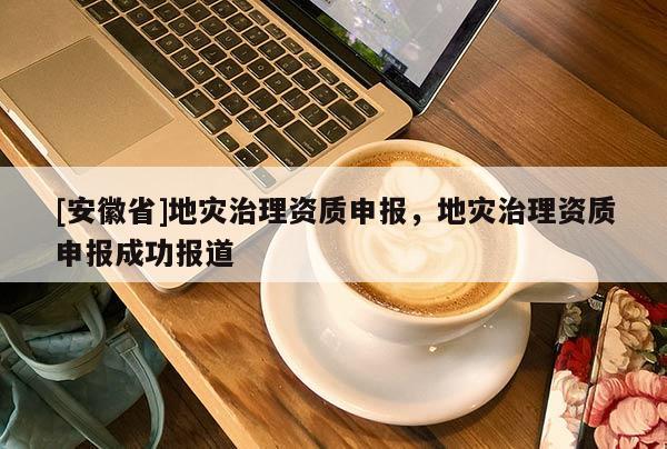 [安徽省]地災(zāi)治理資質(zhì)申報，地災(zāi)治理資質(zhì)申報成功報道