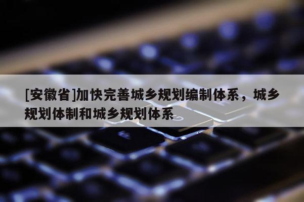 [安徽省]加快完善城鄉(xiāng)規(guī)劃編制體系，城鄉(xiāng)規(guī)劃體制和城鄉(xiāng)規(guī)劃體系
