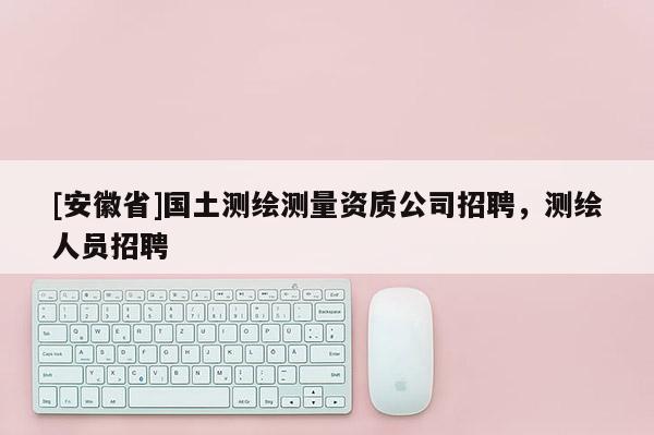 [安徽省]國(guó)土測(cè)繪測(cè)量資質(zhì)公司招聘，測(cè)繪人員招聘