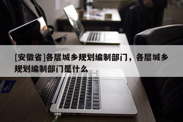 [安徽省]各層城鄉(xiāng)規(guī)劃編制部門，各層城鄉(xiāng)規(guī)劃編制部門是什么