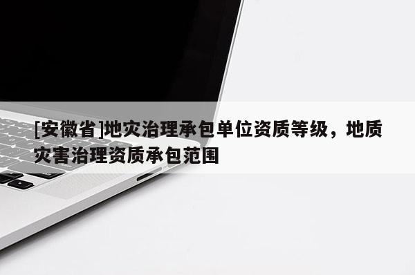 [安徽省]地災(zāi)治理承包單位資質(zhì)等級，地質(zhì)災(zāi)害治理資質(zhì)承包范圍