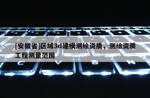 [安徽省]區(qū)域3d建模測繪資質(zhì)，測繪資質(zhì)工程測量范圍