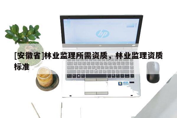 [安徽省]林業(yè)監(jiān)理所需資質(zhì)，林業(yè)監(jiān)理資質(zhì)標(biāo)準(zhǔn)