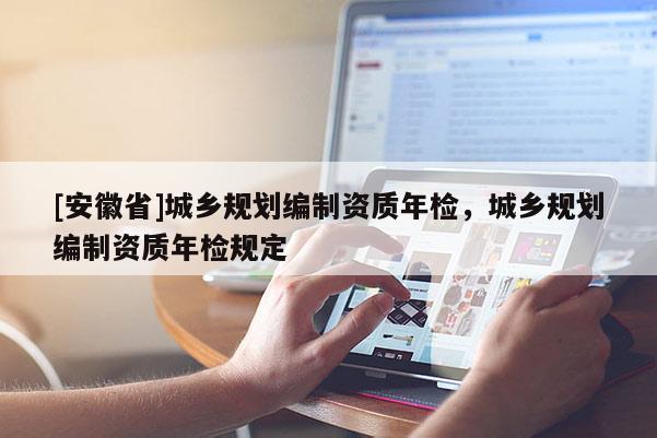 [安徽省]城鄉(xiāng)規(guī)劃編制資質(zhì)年檢，城鄉(xiāng)規(guī)劃編制資質(zhì)年檢規(guī)定