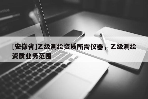 [安徽省]乙級(jí)測(cè)繪資質(zhì)所需儀器，乙級(jí)測(cè)繪資質(zhì)業(yè)務(wù)范圍