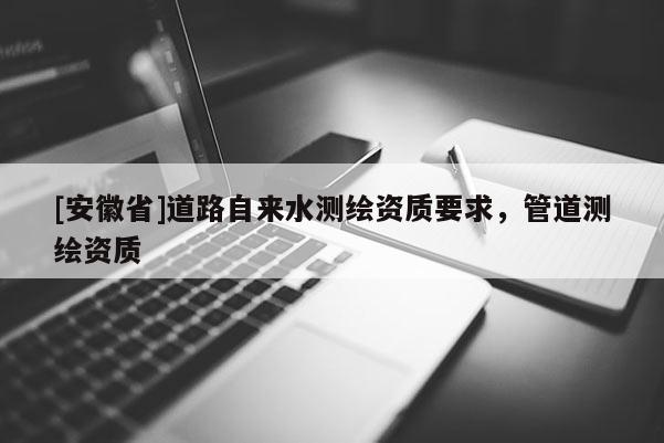 [安徽省]道路自來(lái)水測(cè)繪資質(zhì)要求，管道測(cè)繪資質(zhì)