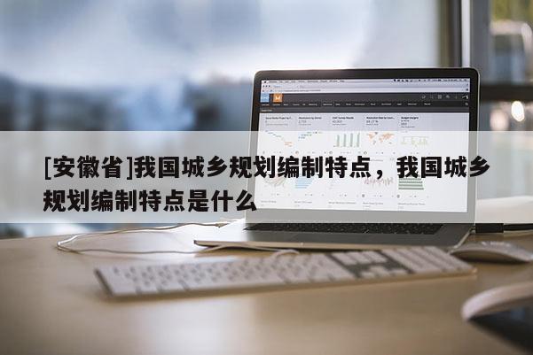 [安徽省]我國(guó)城鄉(xiāng)規(guī)劃編制特點(diǎn)，我國(guó)城鄉(xiāng)規(guī)劃編制特點(diǎn)是什么