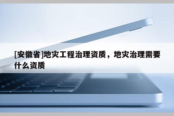 [安徽省]地災(zāi)工程治理資質(zhì)，地災(zāi)治理需要什么資質(zhì)