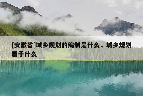 [安徽省]城鄉(xiāng)規(guī)劃的編制是什么，城鄉(xiāng)規(guī)劃屬于什么