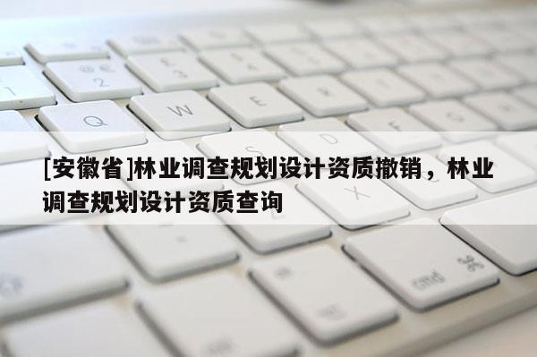 [安徽省]林業(yè)調(diào)查規(guī)劃設(shè)計資質(zhì)撤銷，林業(yè)調(diào)查規(guī)劃設(shè)計資質(zhì)查詢