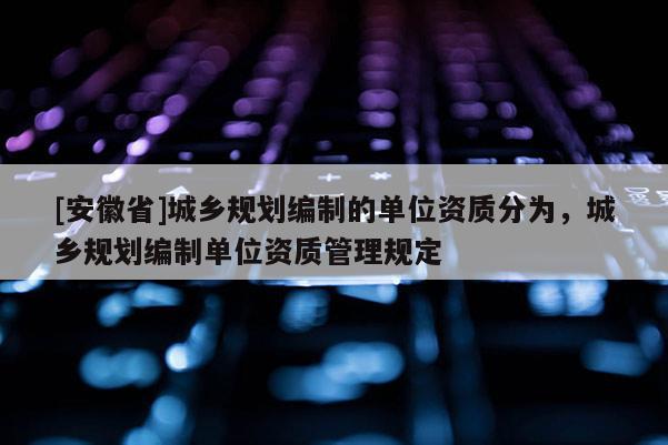 [安徽省]城鄉(xiāng)規(guī)劃編制的單位資質分為，城鄉(xiāng)規(guī)劃編制單位資質管理規(guī)定