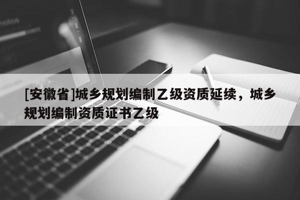 [安徽省]城鄉(xiāng)規(guī)劃編制乙級資質(zhì)延續(xù)，城鄉(xiāng)規(guī)劃編制資質(zhì)證書乙級