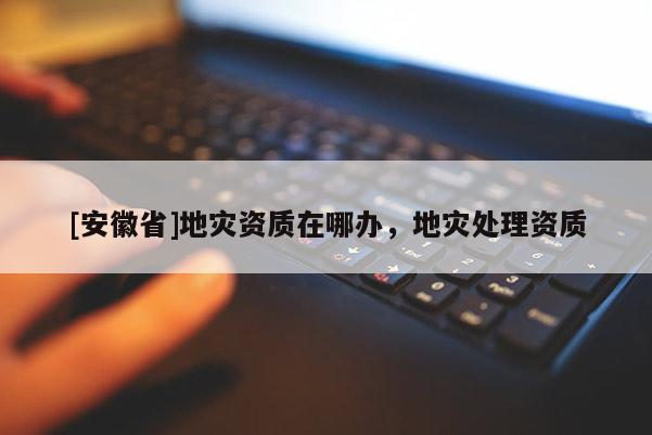 [安徽省]地災(zāi)資質(zhì)在哪辦，地災(zāi)處理資質(zhì)